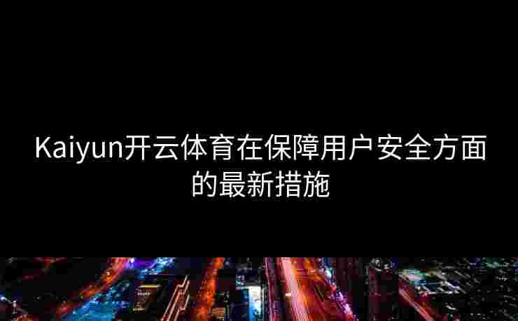 Kaiyun开云体育在保障用户安全方面的最新措施