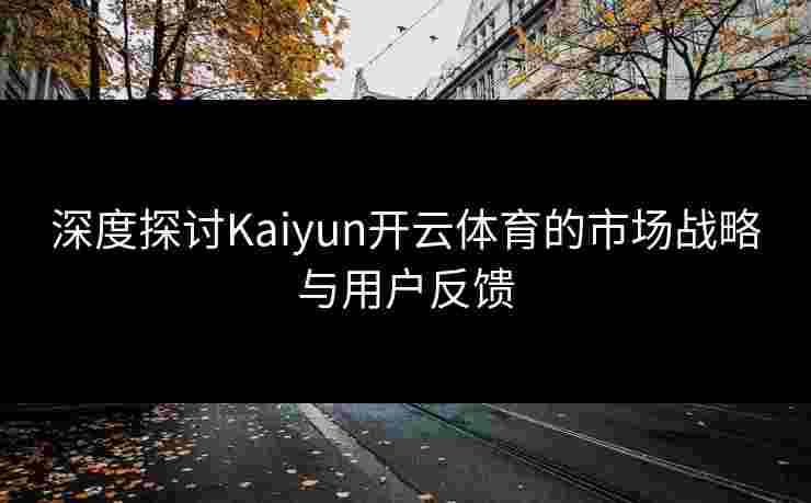 深度探讨Kaiyun开云体育的市场战略与用户反馈