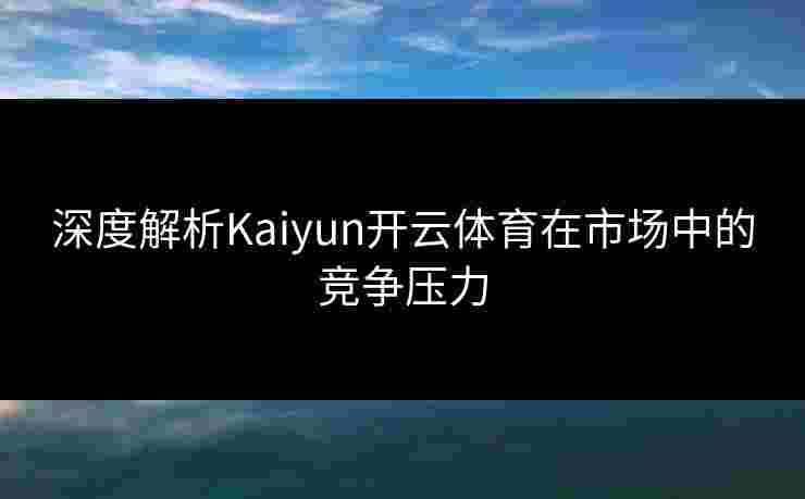深度解析Kaiyun开云体育在市场中的竞争压力