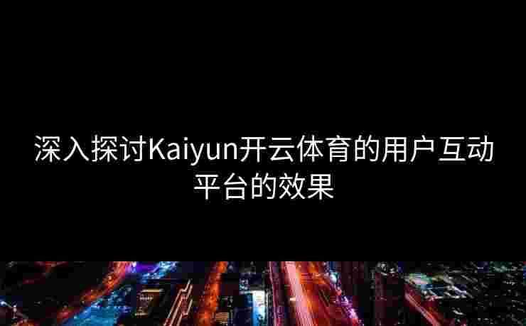 深入探讨Kaiyun开云体育的用户互动平台的效果