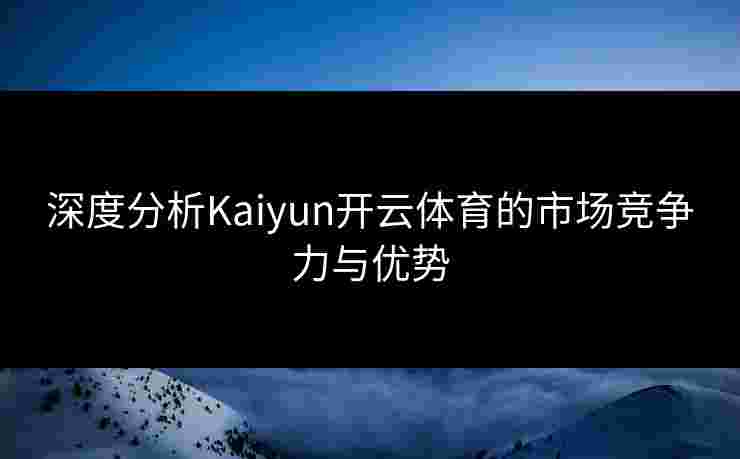 深度分析Kaiyun开云体育的市场竞争力与优势