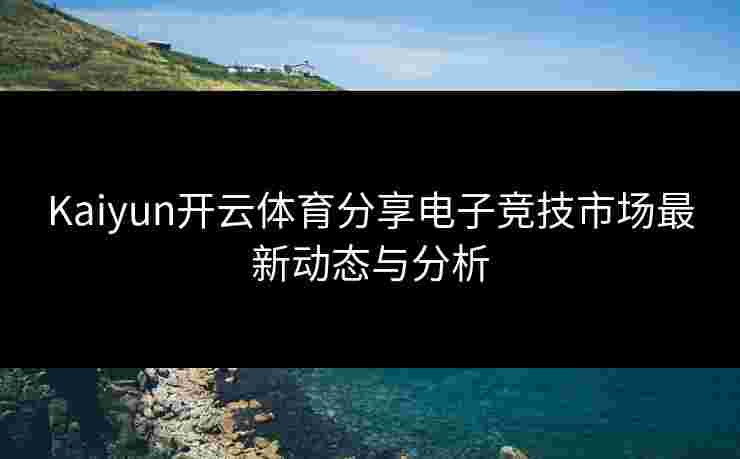 Kaiyun开云体育分享电子竞技市场最新动态与分析