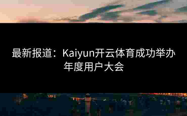 最新报道：Kaiyun开云体育成功举办年度用户大会