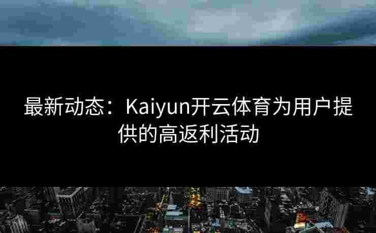 最新动态:Kaiyun开云体育为用户提供的高返利活动 最新动态:Kaiyun开云体育为用户提供的高返利活动
